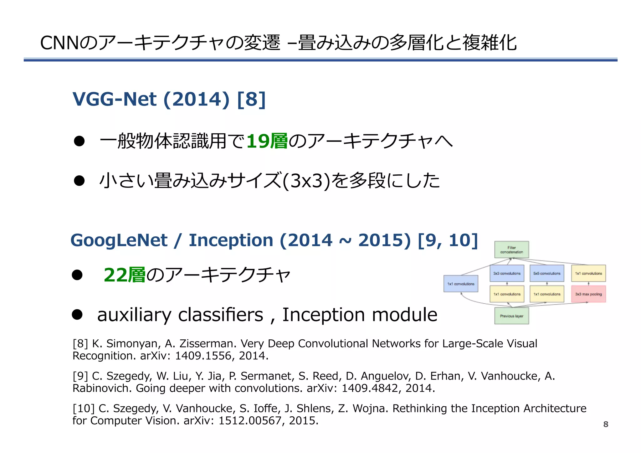 CNNのアーキテクチャの変遷  –畳み込みの多層化と複雑化
l  ⼀一般物体認識識⽤用で19層のアーキテクチャへ
l  ⼩小さい畳み込みサイズ(3x3)を多段にした
VGG-‐‑‒Net  (2014)  [8]
8
[8]  K.  Simonyan,  A.  Zisserman.  Very  Deep  Convolutional  Networks  for  Large-‐‑‒Scale  Visual  
Recognition.  arXiv:  1409.1556,  2014.
l    22層のアーキテクチャ
l  auxiliary  classiﬁers  ,  Inception  module
GoogLeNet  /  Inception  (2014  ~∼  2015)  [9,  10]
[9]  C.  Szegedy,  W.  Liu,  Y.  Jia,  P.  Sermanet,  S.  Reed,  D.  Anguelov,  D.  Erhan,  V.  Vanhoucke,  A.  
Rabinovich.  Going  deeper  with  convolutions.  arXiv:  1409.4842,  2014.
[10]  C.  Szegedy,  V.  Vanhoucke,  S.  Ioﬀe,  J.  Shlens,  Z.  Wojna.  Rethinking  the  Inception  Architecture  
for  Computer  Vision.  arXiv:  1512.00567,  2015.
 