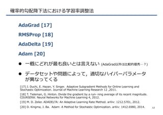 確率率率的勾配降降下法における学習率率率調整法
AdaGrad  [17]
RMSProp  [18]
AdaDelta  [19]
Adam  [20]
12
[17]  J.  Duchi,  E.  Hazan,  Y.  Singer.    Adaptive  Subgradient  Methods  for  Online  Learning  and  
Stochastic  Optimization.  Journal  of  Machine  Learning  Research  12  ,2011.
l  ⼀一概にどれが最も良良いとは⾔言えない  (AdaGrad以外は⽐比較的優秀…？)
l  データセットや問題によって，適切切なハイパーパラメータ
が異異なってくる
[18]  T.  Tieleman,  G.  Hinton.  Divide  the  gradient  by  a  run-‐‑‒  ning  average  of  its  recent  magnitude.  
COURSERA:  Neural  Networks  for  Machine  Learning  4,  2012.
[19]  M.  D.  Zeiler.  ADADELTA:  An  Adaptive  Learning  Rate  Method.  arXiv:  1212.5701,  2012.
[20]  D.  Kingma,  J.  Ba.    Adam:  A  Method  for  Stochastic  Optimization.  arXiv:  1412.6980,  2014.
 