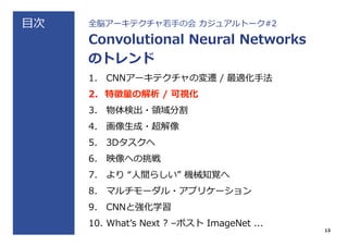 ⽬目次 全脳アーキテクチャ若若⼿手の会  カジュアルトーク#2
Convolutional  Neural  Networks
のトレンド
1.  CNNアーキテクチャの変遷  /  最適化⼿手法
2.  特徴量量の解析  /  可視化
3.  物体検出・領領域分割
4.  画像⽣生成・超解像
5.  3Dタスクへ
6.  映像への挑戦
7.  より  “⼈人間らしい”  機械知覚へ
8.  マルチモーダル・アプリケーション
9.  CNNと強化学習
10.  Whatʼ’s  Next  ?  –ポスト  ImageNet  ...
13
 
