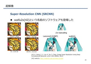 超解像
l  waifu2x[42]という名前のソフトウェアも登場した  
Super-‐‑‒Resolution  CNN  (SRCNN)
34
[41]  C.  Dong,  C.  C.  Loy,  K.  He,  X.  Tang.  Image  Super-‐‑‒Resolution  Using  Deep  
Convolutional  Networks.  arXiv:1501.00092,  2015.
[42]  waifu2x.  http://waifu2x.udp.jp/index.ja.html  
 