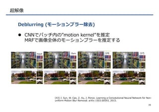 超解像
l  CNNでパッチ内の”motion  kernel”を推定
MRFで画像全体のモーションブラーを推定する
Deblurring  (モーションブラー除去)
35
[43]  J.  Sun,  W.  Cao,  Z.  Xu,  J.  Ponce.  Learning  a  Convolutional  Neural  Network  for  Non-‐‑‒
uniform  Motion  Blur  Removal.  arXiv:1503.00593,  2015.
 