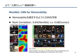 より  ”⼈人間らしい”  機械知覚へ
l  Memorabilityを推定するようにCNNを学習
l  Rank  Correlation:  0.64(MemNet)  v.s.  0.68(human)
MemNet:  CNN  for  Memorability
46
[51]  LaMem,  http://memorability.csail.mit.edu/
[52]  A.  Khosla,  A.  S.  Raju,  A.  Torralba  and  A.  Oliva.  Understanding  and  
Predicting  Image  Memorability  at  a  Large  Scale.  ICCV,  2015..
 