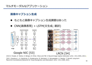マルチモーダルなアプリケーション
l  もともと画像キャプション⽣生成課題はあった
l  CNN(画像表現)  +  LSTM(⽂文⽣生成;  翻訳)
画像キャプション⽣生成
48
Google  NIC  [53] LRCN  [54]
[53]  O.  Vinyals,  A.  Toshev,  S.  Bengio,  D.  Erhan.  Show  and  Tell:  A  Neural  Image  Caption  Generator.  arXiv:  1411.4555,  2014./
[54]  J.  Donahue,  L.  A.  Hendricks,  S.  Guadarrama,  M.  Rohrbach,  S.  Venugopalan,  K.  Saenko,  T.  Darrell.  Long-‐‑‒term  
Recurrent  Convolutional  Networks  for  Visual  Recognition  and  Description.  arXiv:  1411.4389,  2014.
 