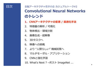 ⽬目次 全脳アーキテクチャ若若⼿手の会  カジュアルトーク#2
Convolutional  Neural  Networks
のトレンド
1.  CNNアーキテクチャの変遷  /  最適化⼿手法
2.  特徴量量の解析  /  可視化
3.  物体検出・領領域分割
4.  画像⽣生成・超解像
5.  3Dタスクへ
6.  映像への挑戦
7.  より  “⼈人間らしい”  機械知覚へ
8.  マルチモーダル・アプリケーション
9.  CNNと強化学習
10.  Whatʼ’s  Next  ?  –ポスト  ImageNet  ...
4
 