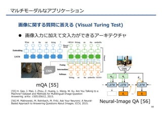 マルチモーダルなアプリケーション
l  画像⼊入⼒力力に加えて⽂文⼊入⼒力力ができるアーキテクチャ
画像に関する質問に答える  (Visual  Turing  Test)
50
mQA  [55]
Neural-‐‑‒Image  QA  [56]
[55]  H.  Gao,  J.  Mao,  J.  Zhou,  Z.  Huang,  L.  Wang,  W.  Xu.  Are  You  Talking  to  a  
Machine?  Dataset  and  Methods  for  Multilingual  Image  Question  
Answering.  arXiv:  1505.05612,  2015.
[56]  M.  Malinowski,  M.  Rohrbach,  M.  Fritz.  Ask  Your  Neurons:  A  Neural-‐‑‒
Based  Approach  to  Answering  Questions  About  Images.  ICCV,  2015.
 