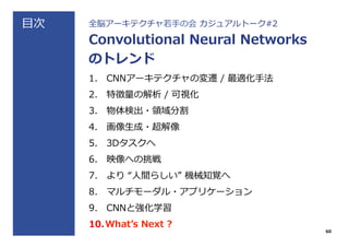 ⽬目次 全脳アーキテクチャ若若⼿手の会  カジュアルトーク#2
Convolutional  Neural  Networks
のトレンド
1.  CNNアーキテクチャの変遷  /  最適化⼿手法
2.  特徴量量の解析  /  可視化
3.  物体検出・領領域分割
4.  画像⽣生成・超解像
5.  3Dタスクへ
6.  映像への挑戦
7.  より  “⼈人間らしい”  機械知覚へ
8.  マルチモーダル・アプリケーション
9.  CNNと強化学習
10. Whatʼ’s  Next  ?
60
 