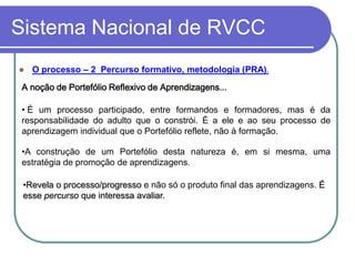 Sistema Nacional de RVCC
   O processo – 2 Percurso formativo, metodologia (PRA).

 A noção de Portefólio Reflexivo de Aprendizagens...

 • É um processo participado, entre formandos e formadores, mas é da
 responsabilidade do adulto que o constrói. É a ele e ao seu processo de
 aprendizagem individual que o Portefólio reflete, não à formação.

 •A construção de um Portefólio desta natureza é, em si mesma, uma
 estratégia de promoção de aprendizagens.

 •Revela o processo/progresso e não só o produto final das aprendizagens. É
 esse percurso que interessa avaliar.
 