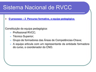 Sistema Nacional de RVCC
   O processo – 2 Percurso formativo, a equipa pedagógica.



Constituição da equipa pedagógica:
    Profissional RVCC;

    Técnico Superior;

    Grupo de formadores das Áreas de Competências-Chave;

    A equipa articula com um representante da entidade formadora
      do curso, o coordenador do CNO.
 
