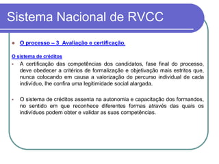 Sistema Nacional de RVCC
   O processo – 3 Avaliação e certificação.

O sistema de créditos
   A certificação das competências dos candidatos, fase final do processo,
    deve obedecer a critérios de formalização e objetivação mais estritos que,
    nunca colocando em causa a valorização do percurso individual de cada
    indivíduo, lhe confira uma legitimidade social alargada.

   O sistema de créditos assenta na autonomia e capacitação dos formandos,
    no sentido em que reconhece diferentes formas através das quais os
    indivíduos podem obter e validar as suas competências.
 
