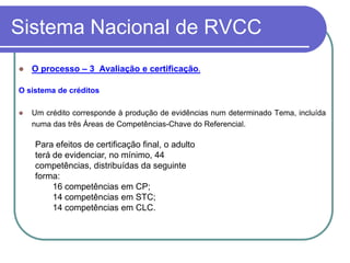 Sistema Nacional de RVCC
   O processo – 3 Avaliação e certificação.

O sistema de créditos

   Um crédito corresponde à produção de evidências num determinado Tema, incluída
    numa das três Áreas de Competências-Chave do Referencial.

    Para efeitos de certificação final, o adulto
    terá de evidenciar, no mínimo, 44
    competências, distribuídas da seguinte
    forma:
         16 competências em CP;
         14 competências em STC;
         14 competências em CLC.
 