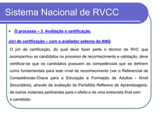 Sistema Nacional de RVCC
   O processo – 3 Avaliação e certificação.

Júri de certificação – com o avaliador externo da ANQ

 O júri de certificação, do qual deve fazer parte o técnico de RVC que
 acompanhou os candidatos no processo de reconhecimento e validação, deve
 certificar-se que os candidatos possuem as competências que se definem
 como fundamentais para este nível de reconhecimento (ver o Referencial de
 Competências-Chave para a Educação e Formação de Adultos - Nível
 Secundário), através da avaliação do Portefólio Reflexivo de Aprendizagens,
 de outros materiais pertinentes para o efeito e de uma entrevista final com
 o candidato.
 