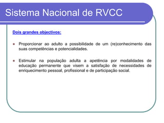 Sistema Nacional de RVCC
 Dois grandes objectivos:

    Proporcionar ao adulto a possibilidade de um (re)conhecimento das
     suas competências e potencialidades.

    Estimular na população adulta a apetência por modalidades de
     educação permanente que visem a satisfação de necessidades de
     enriquecimento pessoal, profissional e de participação social.
 