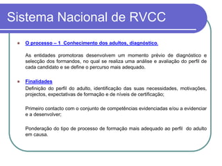 Sistema Nacional de RVCC
    O processo – 1 Conhecimento dos adultos, diagnóstico.

     As entidades promotoras desenvolvem um momento prévio de diagnóstico e
     selecção dos formandos, no qual se realiza uma análise e avaliação do perfil de
     cada candidato e se define o percurso mais adequado.

    Finalidades
     Definição do perfil do adulto, identificação das suas necessidades, motivações,
     projectos, expectativas de formação e de níveis de certificação;

     Primeiro contacto com o conjunto de competências evidenciadas e/ou a evidenciar
     e a desenvolver;

     Ponderação do tipo de processo de formação mais adequado ao perfil do adulto
     em causa.
 