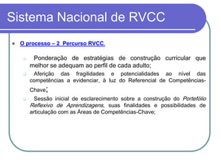 Sistema Nacional de RVCC
   O processo – 2 Percurso RVCC.

        Ponderação de estratégias de construção curricular que
        melhor se adequam ao perfil de cada adulto;
        Aferição das fragilidades e potencialidades ao nível das
        competências a evidenciar, à luz do Referencial de Competências-
        Chave;
         Sessão inicial de esclarecimento sobre a construção do Portefólio
        Reflexivo de Aprendizagens, suas finalidades e possibilidades de
        articulação com as Áreas de Competências-Chave;
 