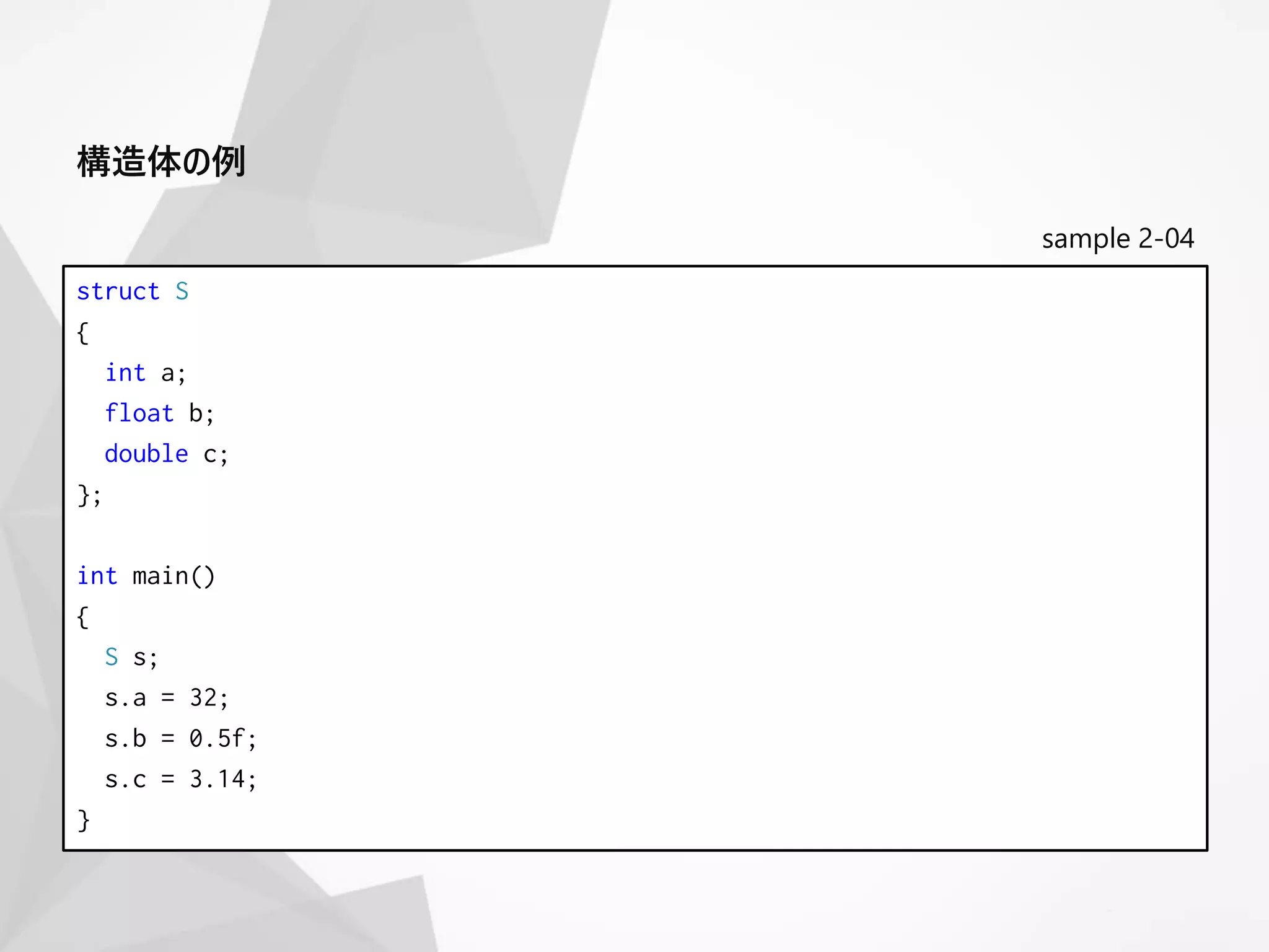 sample 2-04
struct S
{
int a;
float b;
double c;
};
int main()
{
S s;
s.a = 32;
s.b = 0.5f;
s.c = 3.14;
}
構造体の例
 