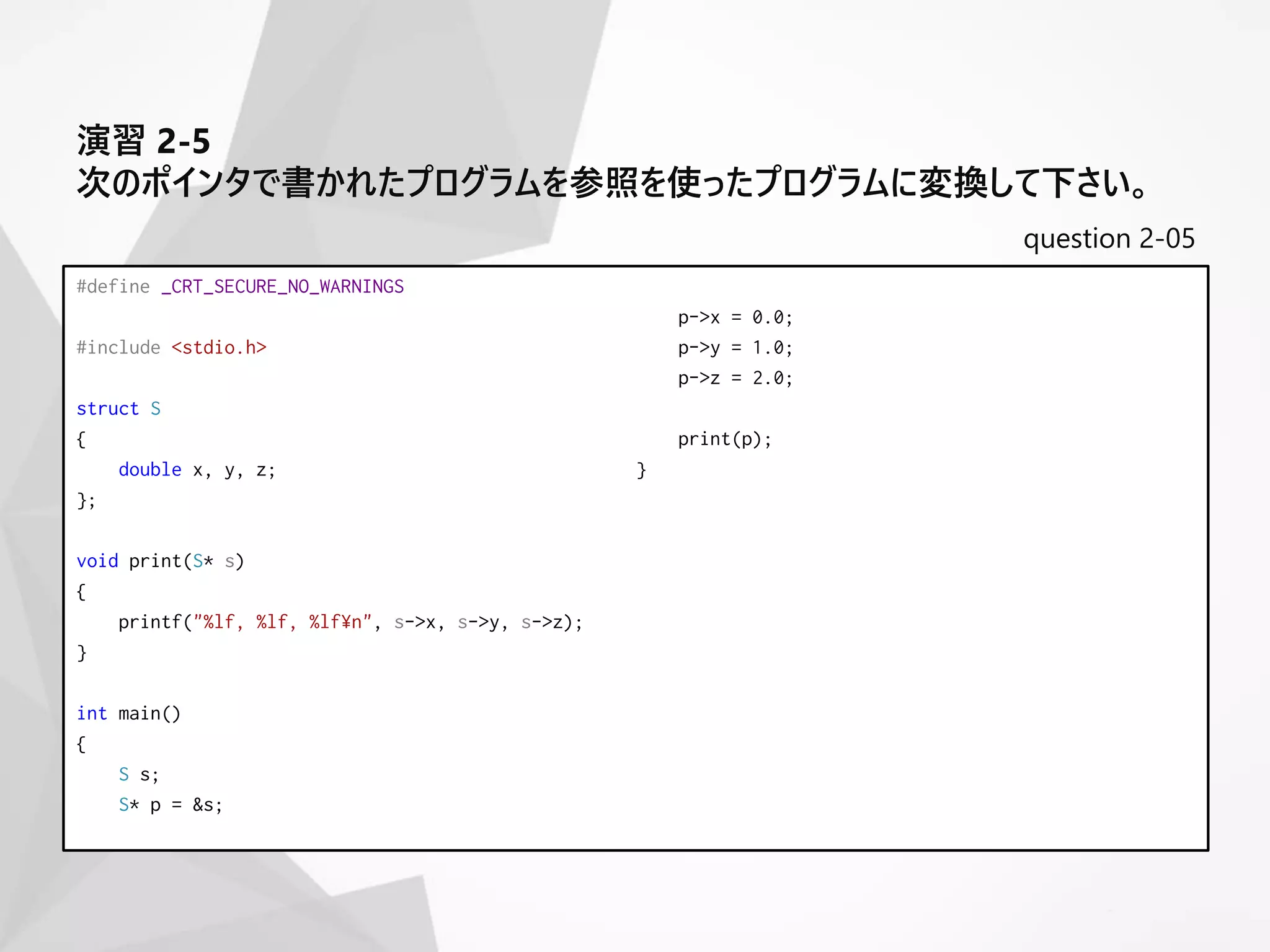 question 2-05
#define _CRT_SECURE_NO_WARNINGS
#include <stdio.h>
struct S
{
double x, y, z;
};
void print(S* s)
{
printf("%lf, %lf, %lf¥n", s->x, s->y, s->z);
}
int main()
{
S s;
S* p = &s;
p->x = 0.0;
p->y = 1.0;
p->z = 2.0;
print(p);
}
演習 2-5
次のポインタで書かれたプログラムを参照を使ったプログラムに変換して下さい。
 