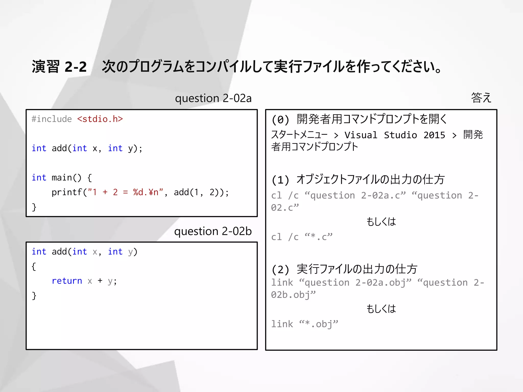 question 2-02a
#include <stdio.h>
int add(int x, int y);
int main() {
printf("1 + 2 = %d.¥n", add(1, 2));
}
答え
(0) 開発者用コマンドプロンプトを開く
スタートメニュー > Visual Studio 2015 > 開発
者用コマンドプロンプト
(1) オブジェクトファイルの出力の仕方
cl /c “question 2-02a.c” “question 2-
02.c”
もしくは
cl /c “*.c”
(2) 実行ファイルの出力の仕方
link “question 2-02a.obj” “question 2-
02b.obj”
もしくは
link “*.obj”
question 2-02b
int add(int x, int y)
{
return x + y;
}
演習 2-2 次のプログラムをコンパイルして実行ファイルを作ってください。
 