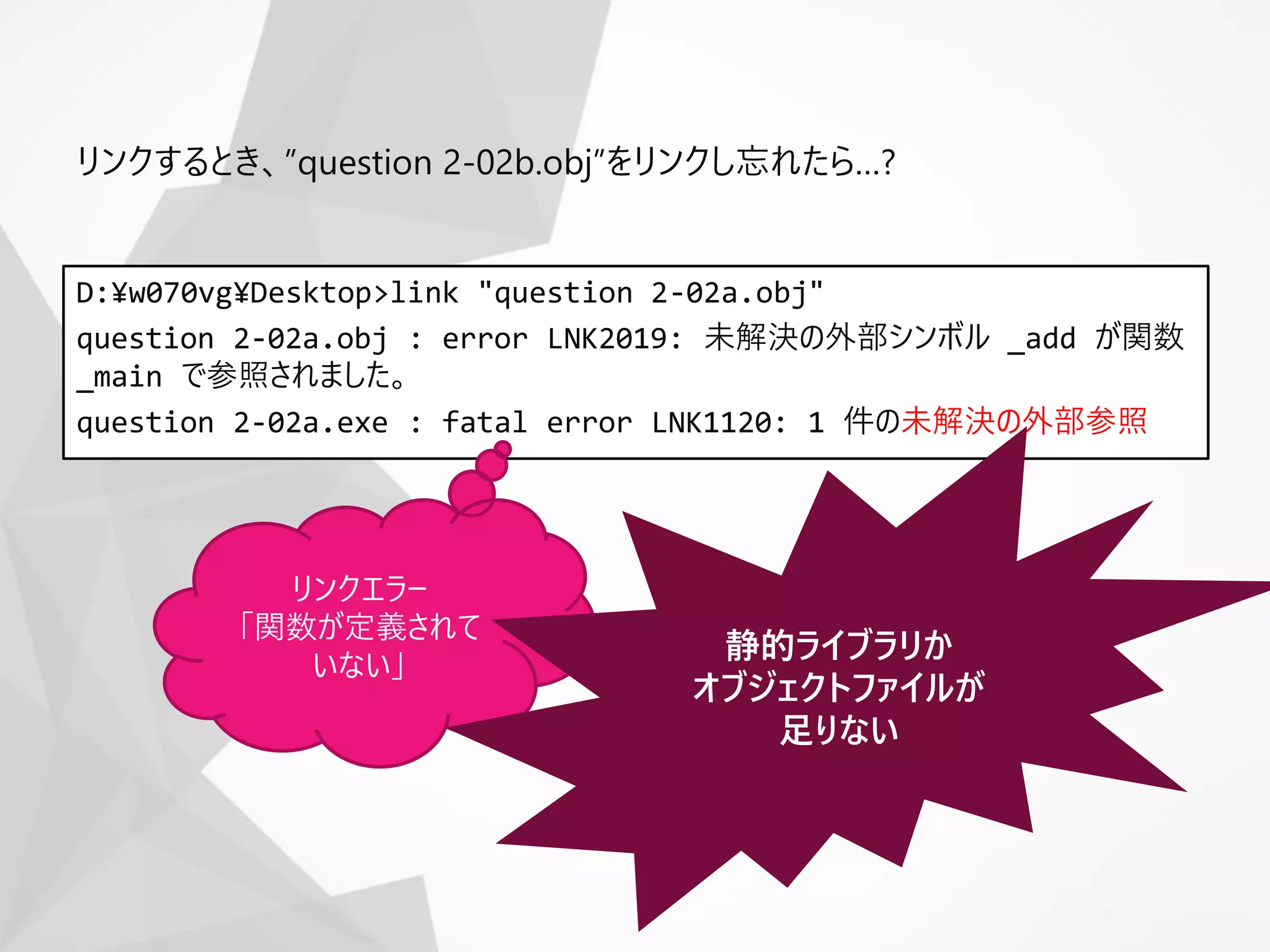 D:¥w070vg¥Desktop>link "question 2-02a.obj"
question 2-02a.obj : error LNK2019: 未解決の外部シンボル _add が関数
_main で参照されました。
question 2-02a.exe : fatal error LNK1120: 1 件の未解決の外部参照
リンクするとき、”question 2-02b.obj”をリンクし忘れたら…?
リンクエラー
「関数が定義されて
いない」
静的ライブラリか
オブジェクトファイルが
足りない
 