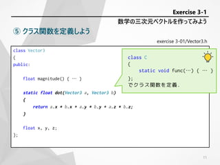 exercise 3-01/Vector3.h
class Vector3
{
public:
float magnitude() { … }
static float dot(Vector3 a, Vector3 b)
{
return a.x * b.x + a.y * b.y + a.z * b.z;
}
float x, y, z;
};
数学の三次元ベクトルを作ってみよう
Exercise 3-1
⑤ クラス関数を定義しよう
class C
{
static void func(…) { … }
};
でクラス関数を定義.
11
 