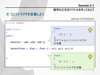 #include <cmath>
class Vector3
{
public:
Vector3() : x(0), y(0), z(0) {}
Vector3(float x, float y, float z) : x(x), y(y), z(z) {}
…
};
exercise 3-01/Vector3.h
数学の三次元ベクトルを作ってみよう
Exercise 3-1
⑥ コンストラクタを定義しよう
class C
{
C(…) { … }
};
でコンストラクタを定義.
class C
{
C() { … }
};
でデフォルトコンストラクタ
を定義.
12
 