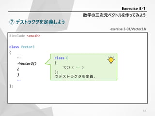 #include <cmath>
class Vector3
{
…
~Vector3()
{
}
…
};
exercise 3-01/Vector3.h
数学の三次元ベクトルを作ってみよう
Exercise 3-1
⑦ デストラクタを定義しよう
class C
{
~C() { … }
};
でデストラクタを定義.
13
 