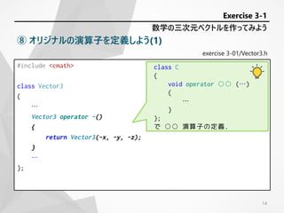 exercise 3-01/Vector3.h
#include <cmath>
class Vector3
{
…
Vector3 operator -()
{
return Vector3(-x, -y, -z);
}
…
};
数学の三次元ベクトルを作ってみよう
Exercise 3-1
⑧ オリジナルの演算子を定義しよう(1)
class C
{
void operator ○○ (…)
{
…
}
};
で ○○ 演算子の定義.
14
 
