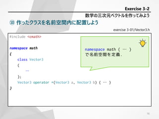 exercise 3-01/Vector3.h
#include <cmath>
namespace math
{
class Vector3
{
…
};
Vector3 operator +(Vector3 a, Vector3 b) { … }
}
数学の三次元ベクトルを作ってみよう
Exercise 3-2
⑩ 作ったクラスを名前空間内に配置しよう
namespace math { … }
で名前空間を定義.
16
 