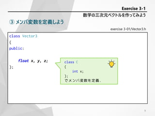 exercise 3-01/Vector3.h
class Vector3
{
public:
float x, y, z;
};
数学の三次元ベクトルを作ってみよう
Exercise 3-1
③ メンバ変数を定義しよう
class C
{
int x;
};
でメンバ変数を定義.
9
 