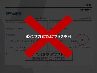 sample 5-01
#include <iostream>
using std::cout;
int main()
{
int a[4] = { 1,2,3,4 };
for (int i = 0; i < 4; i++)
cout << a[i] << ' ';
}
sample 5-02
#include <iostream>
using std::cout;
int main()
{
int a[4] = { 1,2,3,4 };
for (int* p = a; p != a + 4; p++)
cout << *p << ' ';
}
20
iteration
走査
配列の走査
ポインタを使ってアクセス
(先頭からのオフセットでアクセス)
a[i] p
ポインタ方式ではアクセス不可
 
