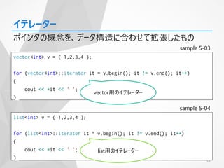 22
イテレーター
ポインタの概念を、データ構造に合わせて拡張したもの
list<int> v = { 1,2,3,4 };
for (list<int>::iterator it = v.begin(); it != v.end(); it++)
{
cout << *it << ' ';
}
vector<int> v = { 1,2,3,4 };
for (vector<int>::iterator it = v.begin(); it != v.end(); it++)
{
cout << *it << ' ';
}
sample 5-03
sample 5-04
vector用のイテレーター
list用のイテレーター
 