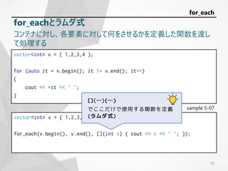 vector<int> v = { 1,2,3,4 };
for (auto it = v.begin(); it != v.end(); it++)
{
cout << *it << ' ';
}
sample 5-07
vector<int> v = { 1,2,3,4 };
for_each(v.begin(), v.end(), [](int x) { cout << x << ' '; });
26
for_each
for_eachとラムダ式
コンテナに対し、各要素に対して何をさせるかを定義した関数を渡し
て処理する
[](…){…}
でここだけで使用する関数を定義
(ラムダ式)
 