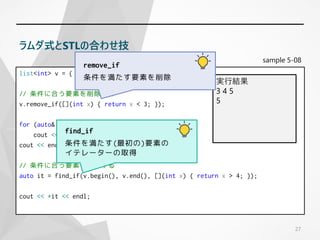 sample 5-08
list<int> v = { 1,2,3,4,5 };
// 条件に合う要素を削除する
v.remove_if([](int x) { return x < 3; });
for (auto& x : v)
cout << x << ' ';
cout << endl;
// 条件に合う要素を検索する
auto it = find_if(v.begin(), v.end(), [](int x) { return x > 4; });
cout << *it << endl;
27
ラムダ式とSTLの合わせ技
実行結果
3 4 5
5
remove_if
条件を満たす要素を削除
find_if
条件を満たす(最初の)要素の
イテレーターの取得
 