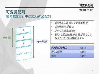 • メモリ上に連続して要素を格納
• メモリ効率が良い
• アクセス速度が速い
• 挿入などの処理で容量が足りなく
なると、メモリを再確保する
9
ランダムアクセス 𝑶(𝟏)
挿入/削除 𝑂(𝑛)
検索 𝑂(𝑛)
可変長配列
可変長配列
要素数を実行中に変えられる配列
size (3)
capacity(5)
vector<T>
 
