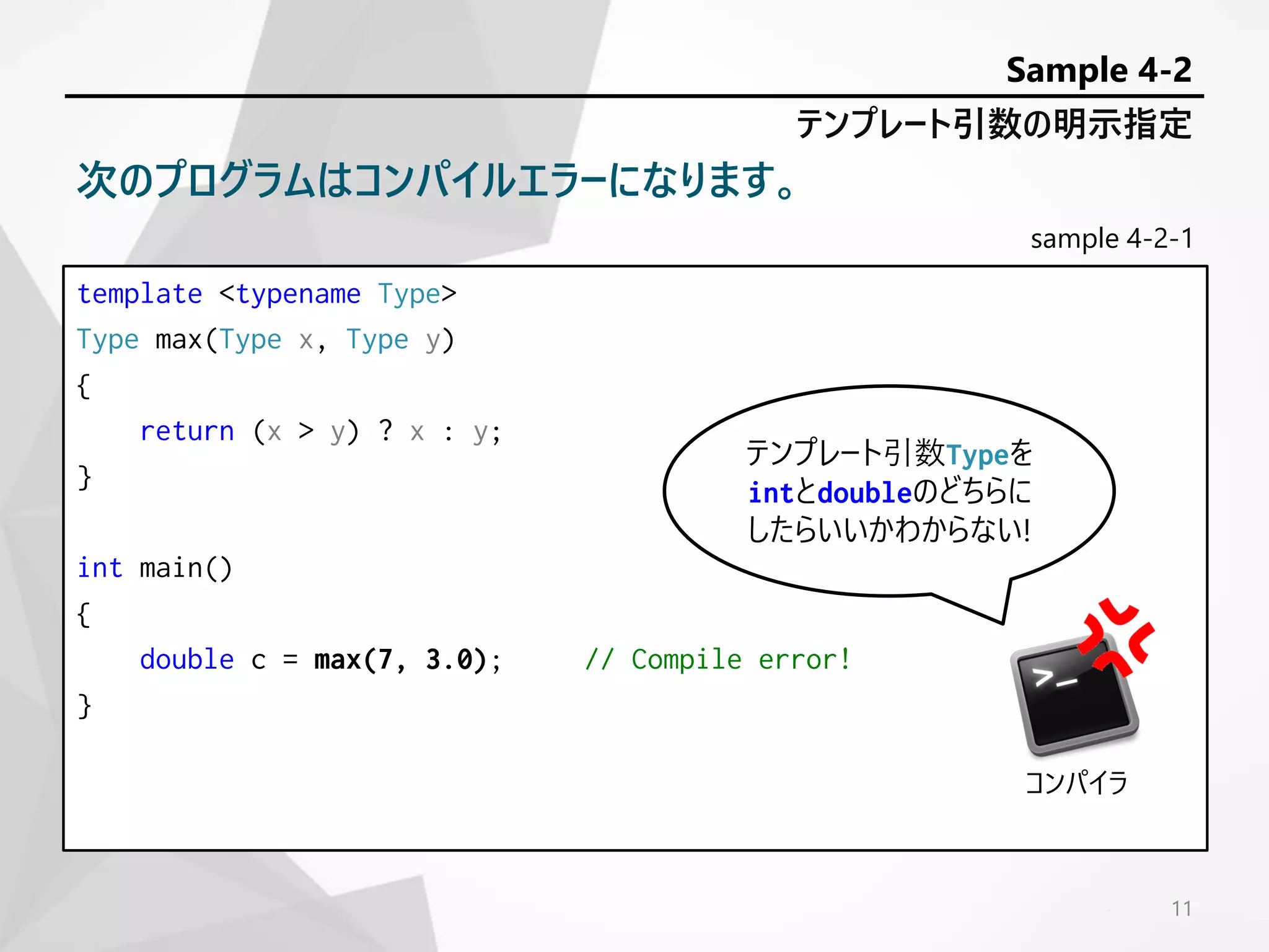 sample 4-2-1
template <typename Type>
Type max(Type x, Type y)
{
return (x > y) ? x : y;
}
int main()
{
double c = max(7, 3.0); // Compile error!
}
11
テンプレート引数の明示指定
Sample 4-2
次のプログラムはコンパイルエラーになります。
テンプレート引数Typeを
intとdoubleのどちらに
したらいいかわからない!
コンパイラ
 