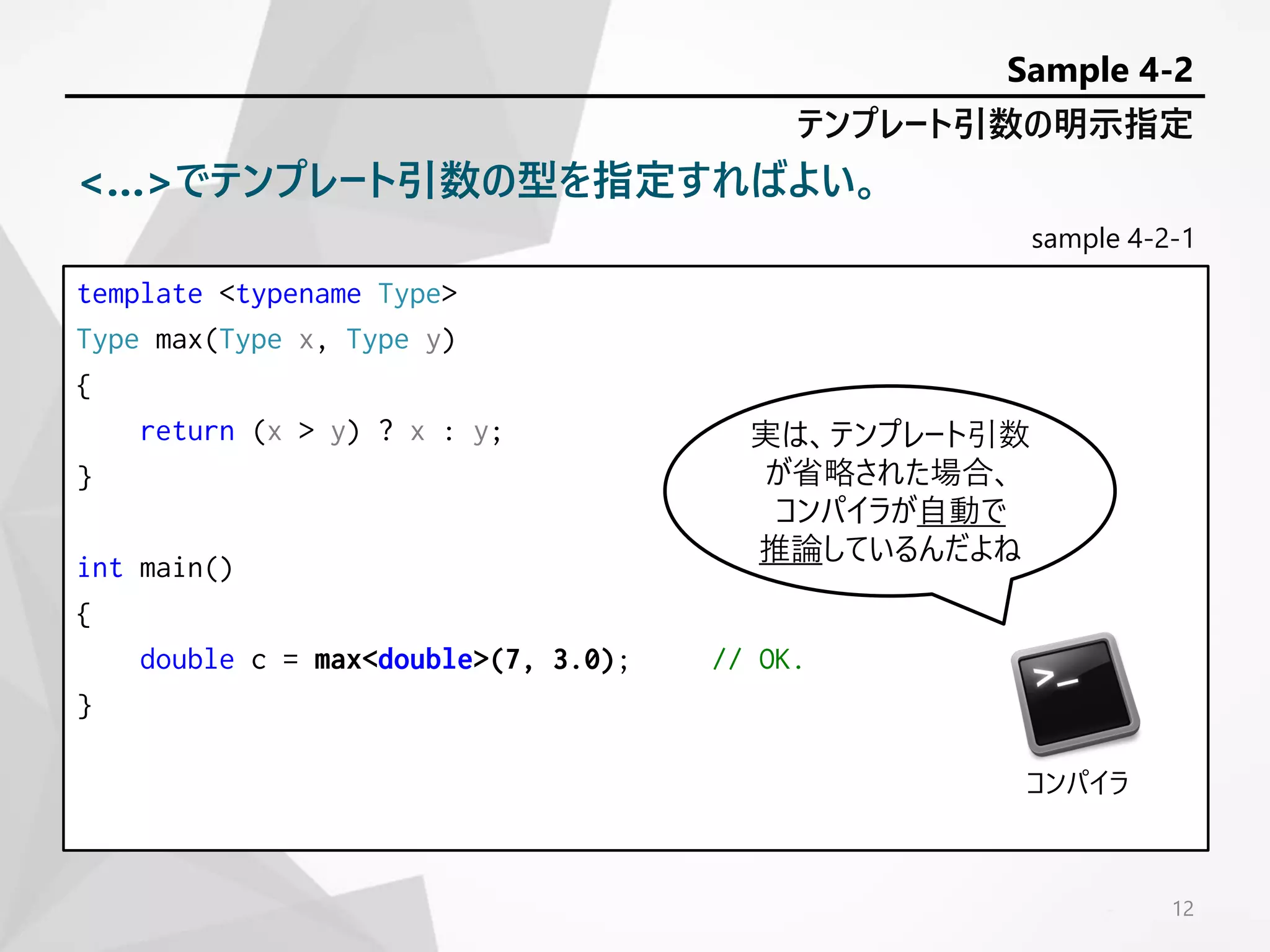 sample 4-2-1
template <typename Type>
Type max(Type x, Type y)
{
return (x > y) ? x : y;
}
int main()
{
double c = max<double>(7, 3.0); // OK.
}
12
テンプレート引数の明示指定
Sample 4-2
<…>でテンプレート引数の型を指定すればよい。
実は、テンプレート引数
が省略された場合、
コンパイラが自動で
推論しているんだよね
コンパイラ
 