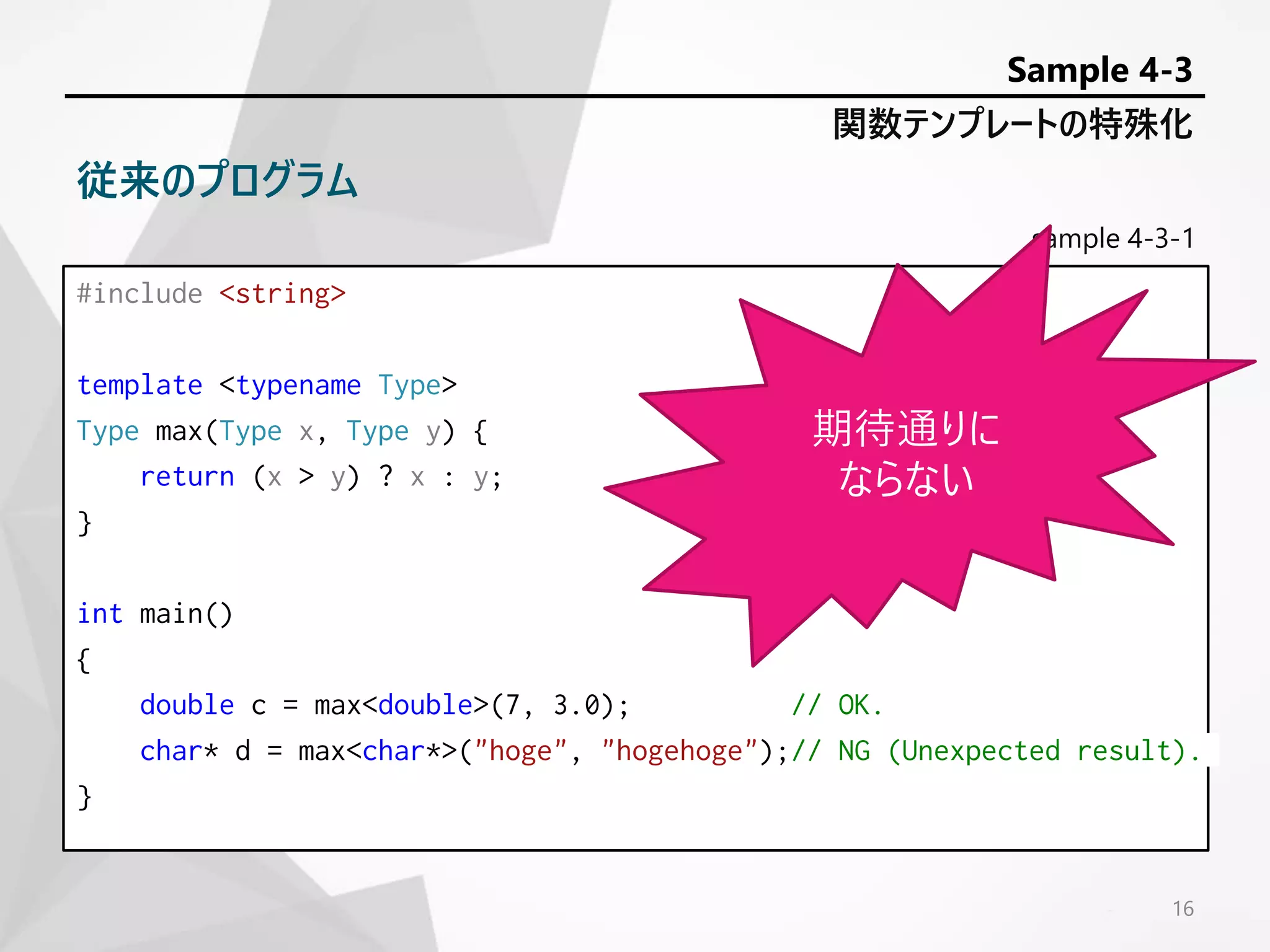sample 4-3-1
#include <string>
template <typename Type>
Type max(Type x, Type y) {
return (x > y) ? x : y;
}
int main()
{
double c = max<double>(7, 3.0); // OK.
char* d = max<char*>("hoge", "hogehoge");// NG (Unexpected result).
}
16
関数テンプレートの特殊化
Sample 4-3
従来のプログラム
期待通りに
ならない
 