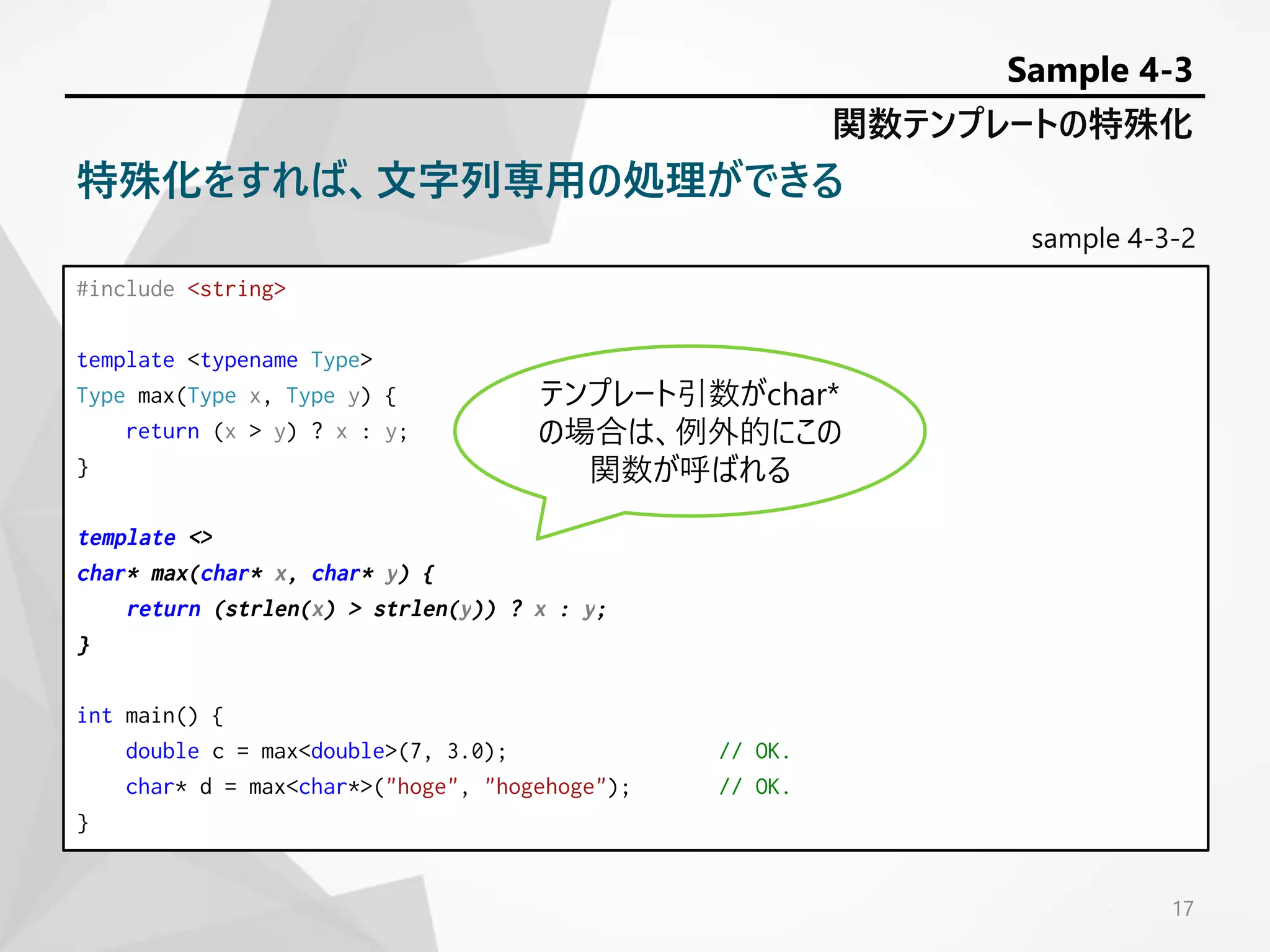 sample 4-3-2
#include <string>
template <typename Type>
Type max(Type x, Type y) {
return (x > y) ? x : y;
}
template <>
char* max(char* x, char* y) {
return (strlen(x) > strlen(y)) ? x : y;
}
int main() {
double c = max<double>(7, 3.0); // OK.
char* d = max<char*>("hoge", "hogehoge"); // OK.
}
17
関数テンプレートの特殊化
Sample 4-3
特殊化をすれば、文字列専用の処理ができる
テンプレート引数がchar*
の場合は、例外的にこの
関数が呼ばれる
 