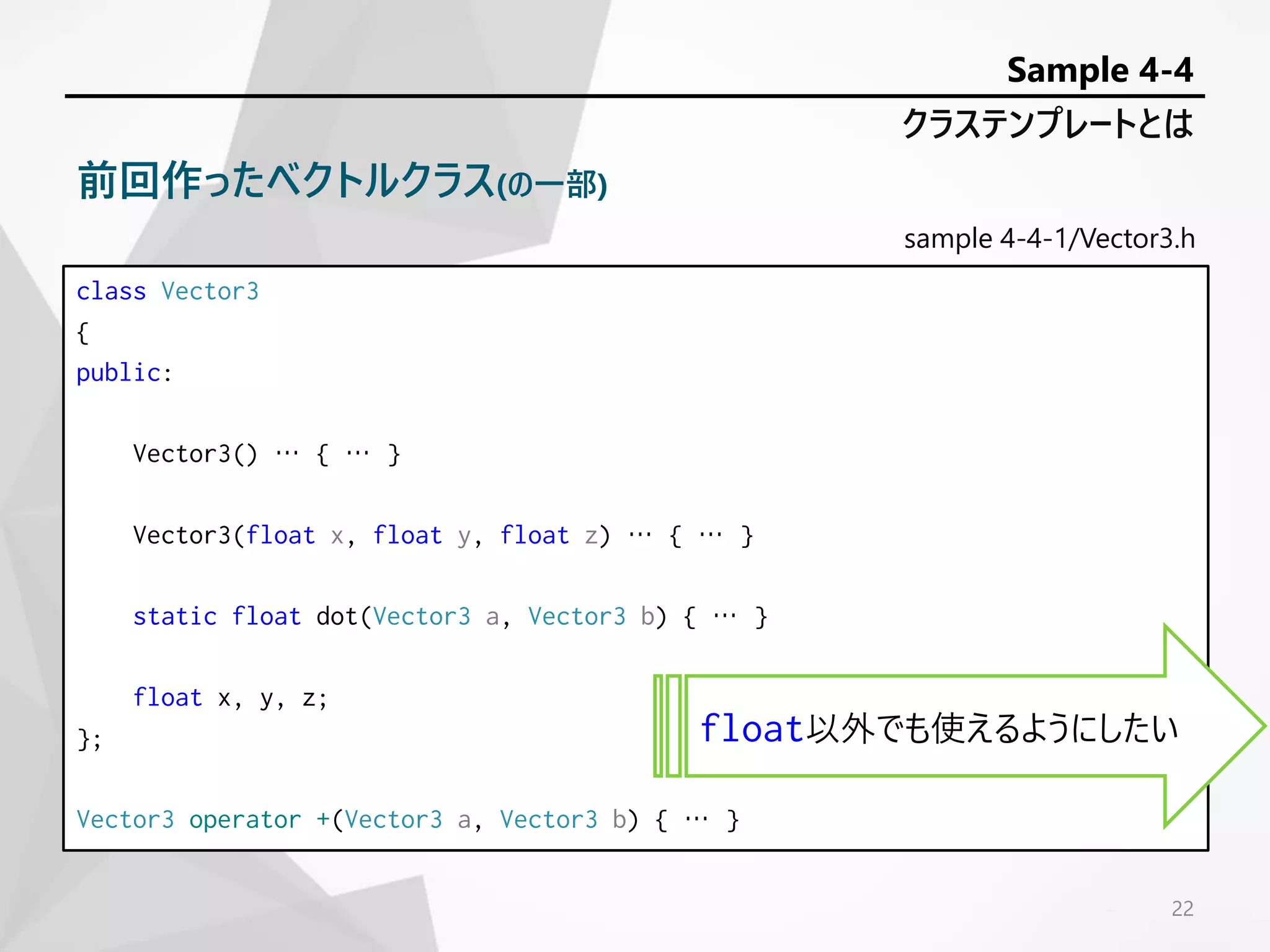 sample 4-4-1/Vector3.h
class Vector3
{
public:
Vector3() … { … }
Vector3(float x, float y, float z) … { … }
static float dot(Vector3 a, Vector3 b) { … }
float x, y, z;
};
Vector3 operator +(Vector3 a, Vector3 b) { … }
22
クラステンプレートとは
Sample 4-4
前回作ったベクトルクラス(の一部)
float以外でも使えるようにしたい
 