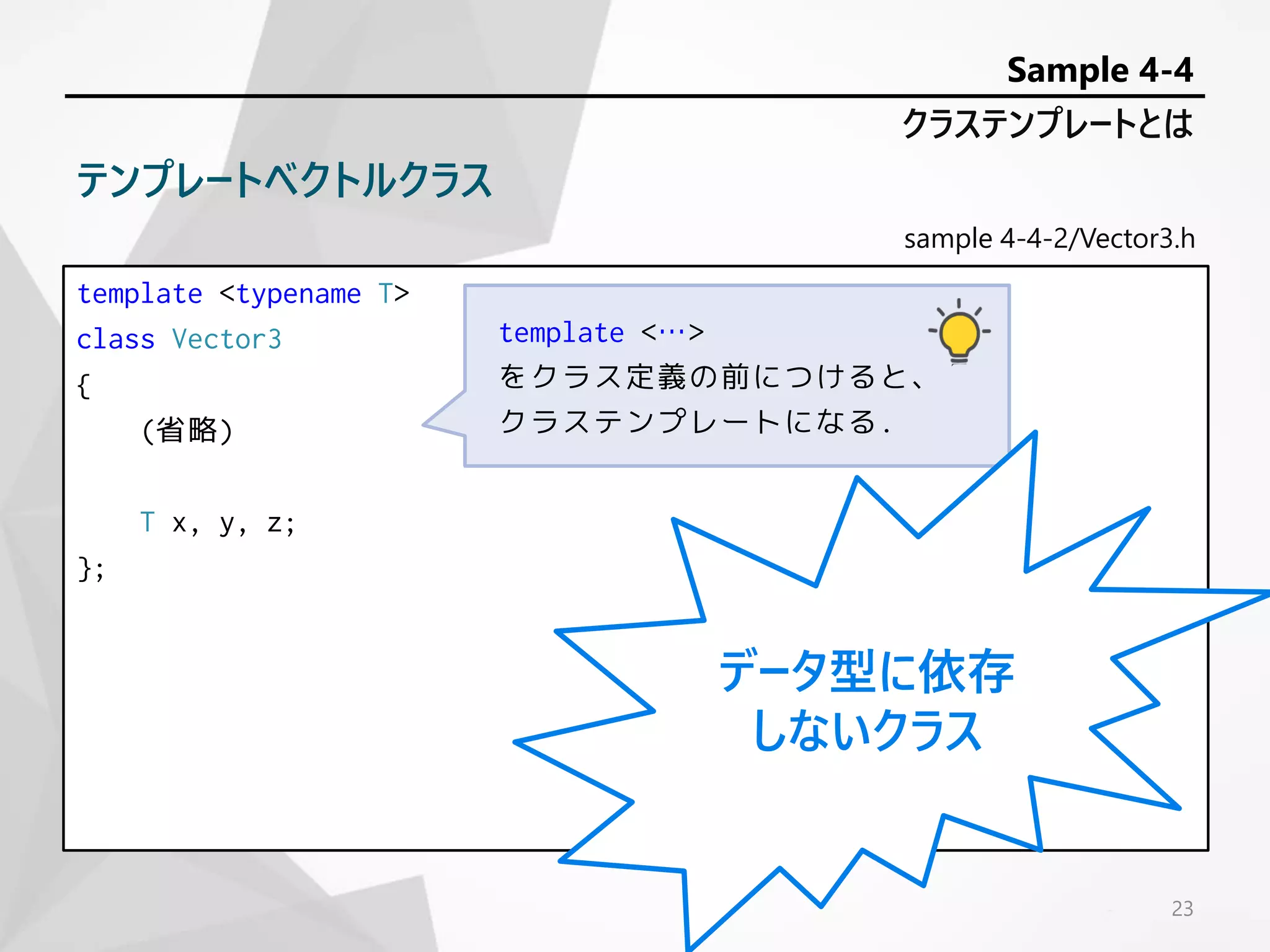 sample 4-4-2/Vector3.h
template <typename T>
class Vector3
{
(省略)
T x, y, z;
};
23
クラステンプレートとは
Sample 4-4
テンプレートベクトルクラス
template <…>
をクラス定義の前につけると、
クラステンプレートになる.
データ型に依存
しないクラス
 