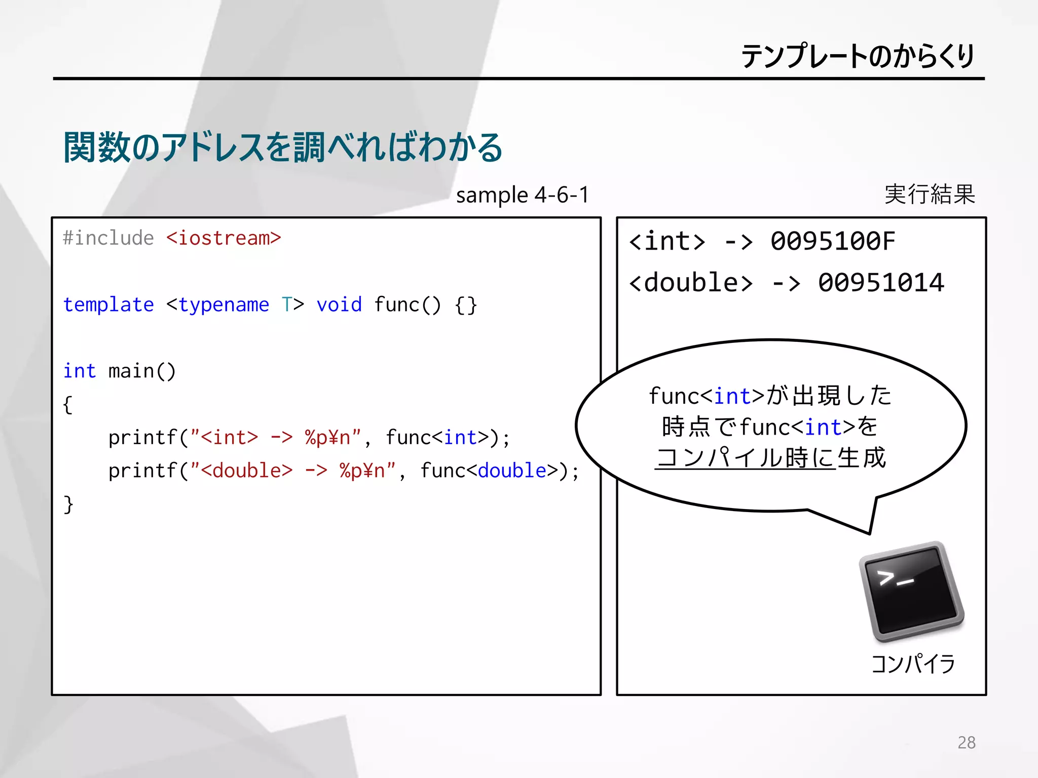 sample 4-6-1
#include <iostream>
template <typename T> void func() {}
int main()
{
printf("<int> -> %p¥n", func<int>);
printf("<double> -> %p¥n", func<double>);
}
実行結果
<int> -> 0095100F
<double> -> 00951014
28
テンプレートのからくり
関数のアドレスを調べればわかる
func<int>が出現した
時点でfunc<int>を
コンパイル時に生成
コンパイラ
 