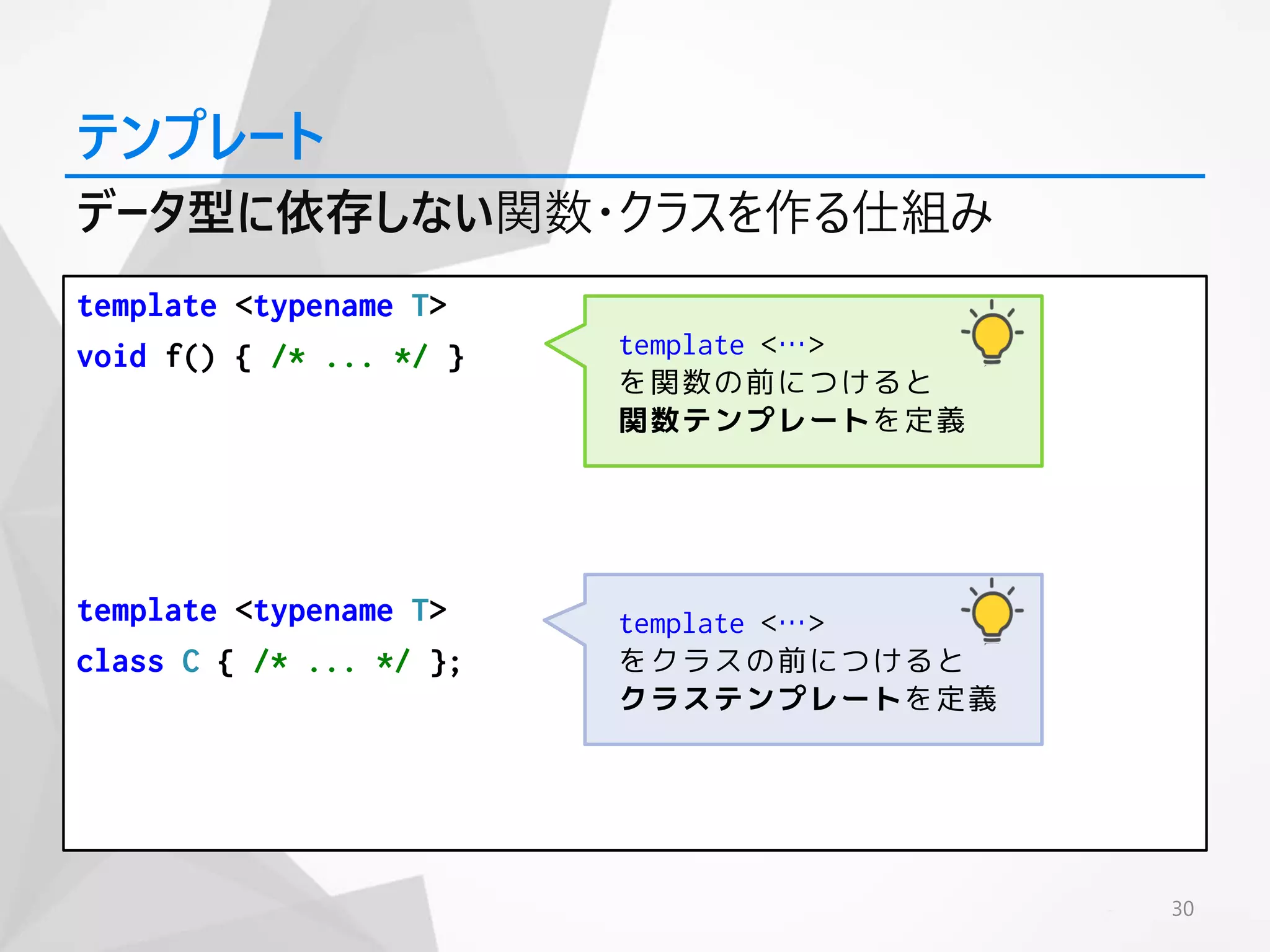 template <typename T>
void f() { /* ... */ }
template <typename T>
class C { /* ... */ };
30
テンプレート
データ型に依存しない関数・クラスを作る仕組み
template <…>
を関数の前につけると
関数テンプレートを定義
template <…>
をクラスの前につけると
クラステンプレートを定義
 