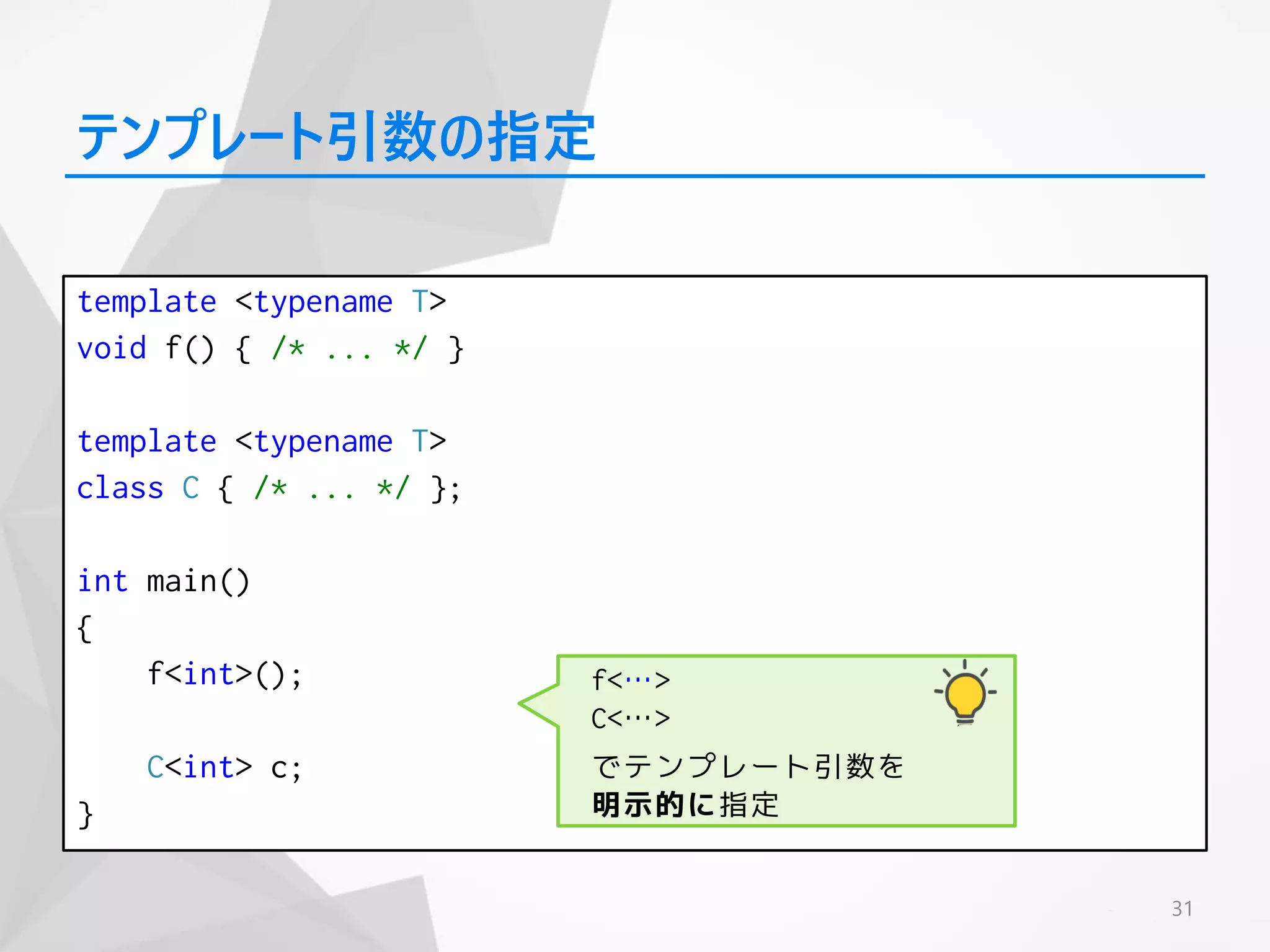 template <typename T>
void f() { /* ... */ }
template <typename T>
class C { /* ... */ };
int main()
{
f<int>();
C<int> c;
}
31
テンプレート引数の指定
f<…>
C<…>
でテンプレート引数を
明示的に指定
 