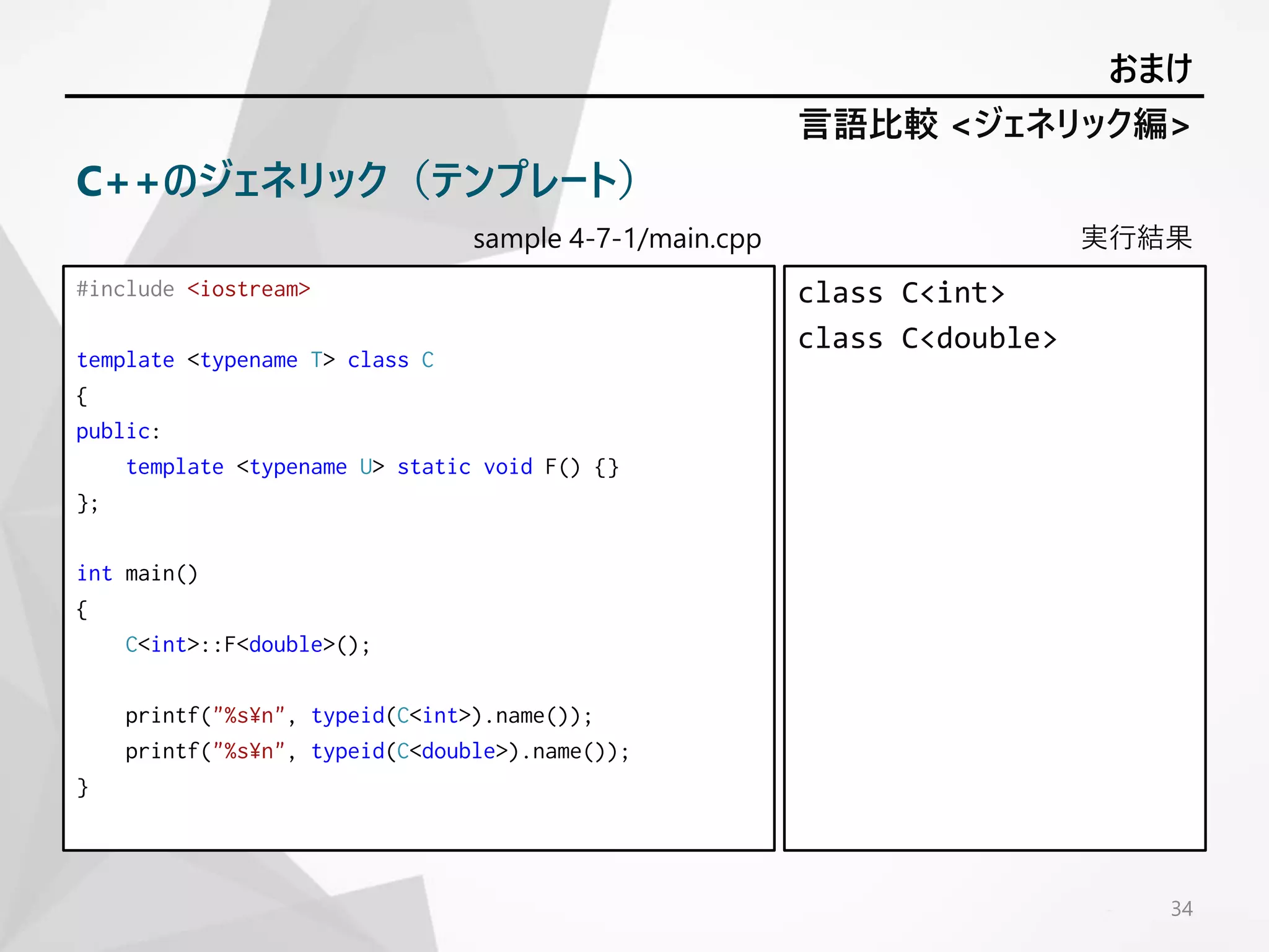 sample 4-7-1/main.cpp
#include <iostream>
template <typename T> class C
{
public:
template <typename U> static void F() {}
};
int main()
{
C<int>::F<double>();
printf("%s¥n", typeid(C<int>).name());
printf("%s¥n", typeid(C<double>).name());
}
実行結果
class C<int>
class C<double>
34
言語比較 <ジェネリック編>
おまけ
C++のジェネリック（テンプレート）
 