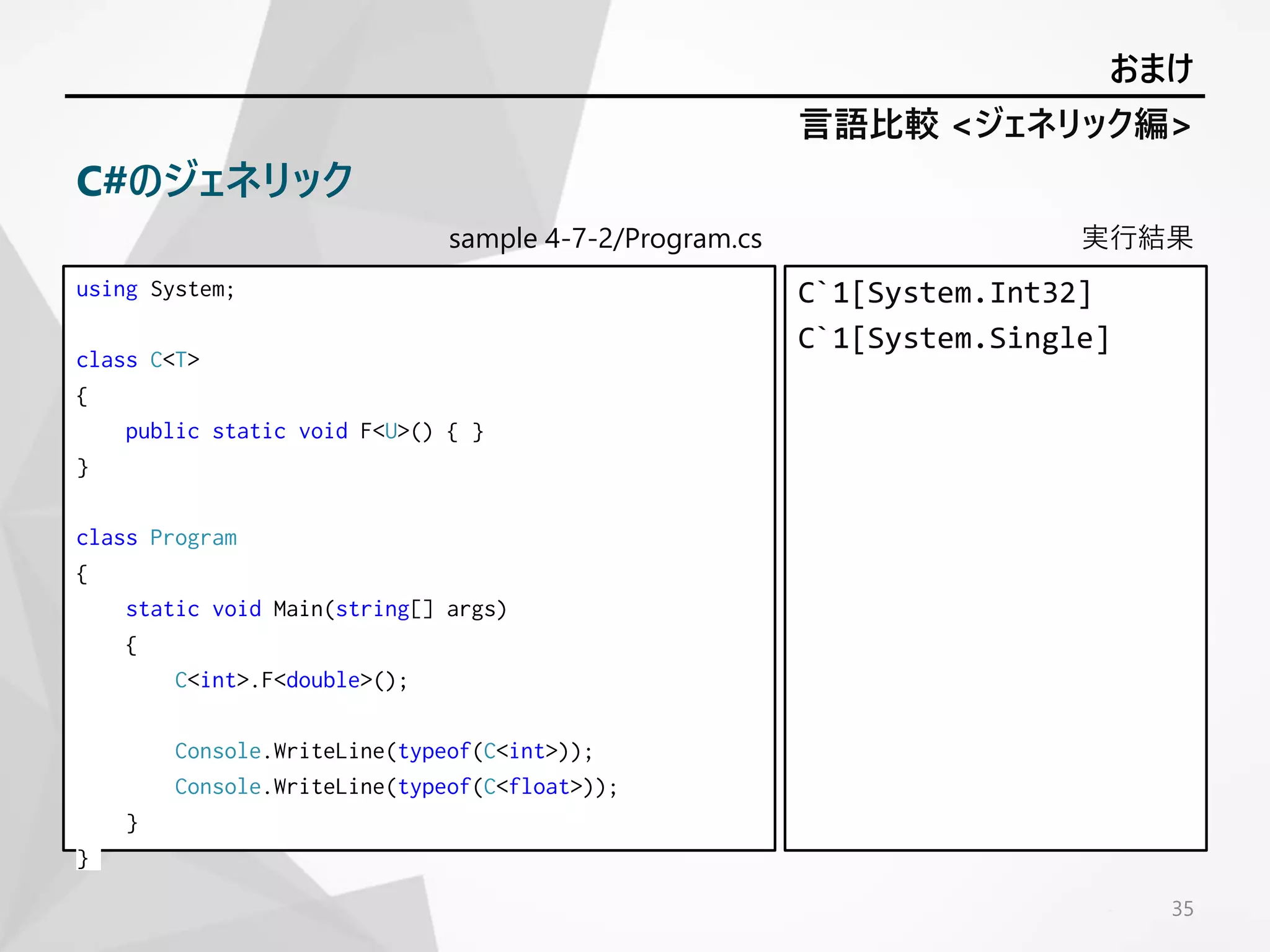 sample 4-7-2/Program.cs
using System;
class C<T>
{
public static void F<U>() { }
}
class Program
{
static void Main(string[] args)
{
C<int>.F<double>();
Console.WriteLine(typeof(C<int>));
Console.WriteLine(typeof(C<float>));
}
}
実行結果
C`1[System.Int32]
C`1[System.Single]
35
言語比較 <ジェネリック編>
おまけ
C#のジェネリック
 