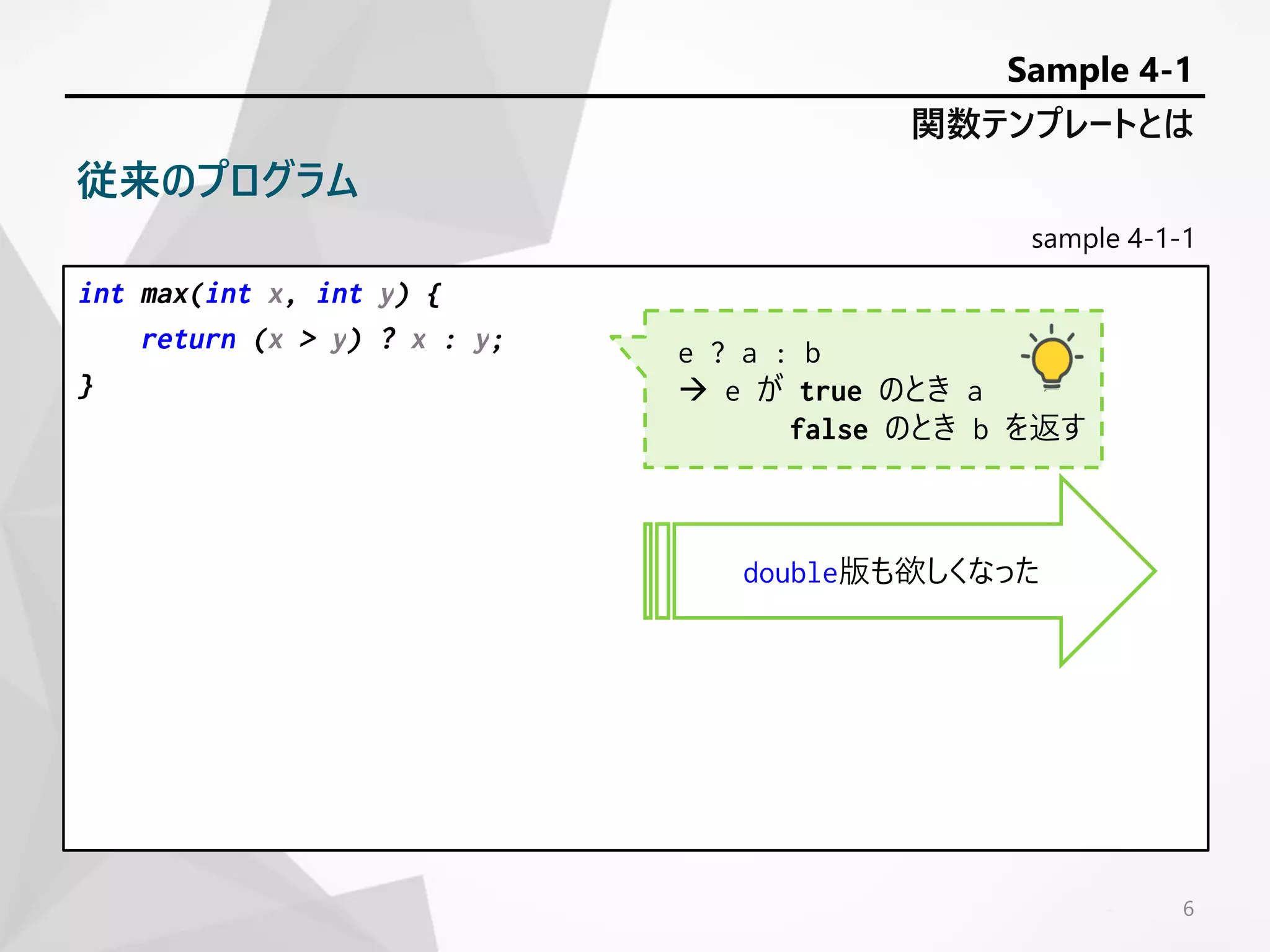 sample 4-1-1
int max(int x, int y) {
return (x > y) ? x : y;
}
6
関数テンプレートとは
Sample 4-1
従来のプログラム
double版も欲しくなった
e ? a : b
 e が true のとき a
false のとき b を返す
 