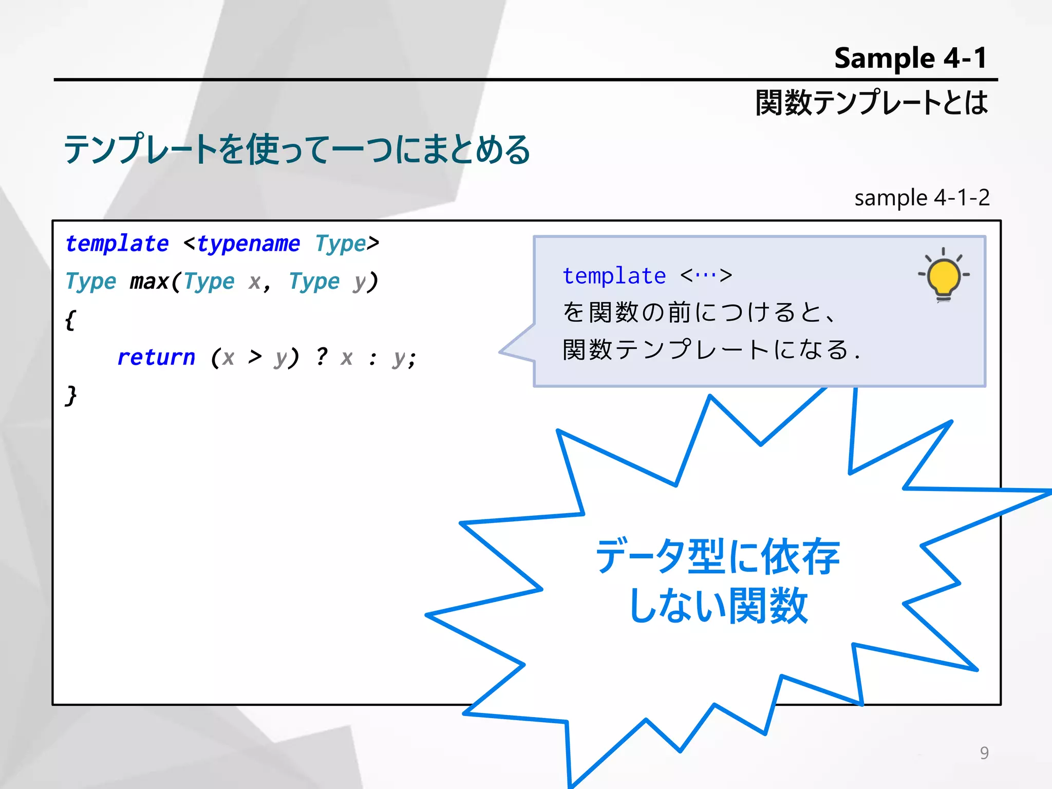 sample 4-1-2
template <typename Type>
Type max(Type x, Type y)
{
return (x > y) ? x : y;
}
9
関数テンプレートとは
Sample 4-1
テンプレートを使って一つにまとめる
データ型に依存
しない関数
template <…>
を関数の前につけると、
関数テンプレートになる.
 
