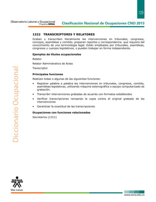 129 
1322 TRANSCRIPTORES Y RELATORES 
Graban y transcriben literalmente las intervenciones en tribunales, congresos, 
concejos, asambleas y comités; preparan reportes y correspondencia que requiere del 
conocimiento de una terminología legal. Están empleados por tribunales, asambleas, 
congresos y cuerpos legislativos, o pueden trabajar en forma independiente. 
Ejemplos de títulos ocupacionales 
Relator 
Relator Administrativo de Actas 
Transcriptor 
Principales funciones 
Realizan todas o algunas de las siguientes funciones: 
• Registrar palabra a palabra las intervenciones en tribunales, congresos, comités, 
asambleas legislativas, utilizando máquina estenográfica o equipo computarizado de 
grabación. 
• Transcribir intervenciones grabadas de acuerdo con formatos establecidos 
• Verificar transcripciones revisando la copia contra el original grabado de las 
intervenciones 
• Garantizar la exactitud de las transcripciones 
Ocupaciones con funciones relacionadas 
Secretarios (1311) 
 