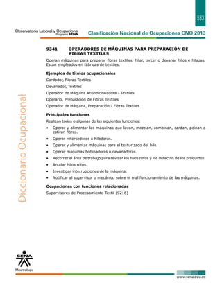 533 
9341 OPERADORES DE MÁQUINAS PARA PREPARACIÓN DE 
FIBRAS TEXTILES 
Operan máquinas para preparar fibras textiles, hilar, torcer o devanar hilos e hilazas. 
Están empleados en fábricas de textiles. 
Ejemplos de títulos ocupacionales 
Cardador, Fibras Textiles 
Devanador, Textiles 
Operador de Máquina Acondicionadora - Textiles 
Operario, Preparación de Fibras Textiles 
Operador de Máquina, Preparación - Fibras Textiles 
Principales funciones 
Realizan todas o algunas de las siguientes funciones: 
• Operar y alimentar las máquinas que lavan, mezclan, combinan, cardan, peinan o 
estiran fibras. 
• Operar retorcedoras o hiladoras. 
• Operar y alimentar máquinas para el texturizado del hilo. 
• Operar máquinas bobinadoras o devanadoras. 
• Recorrer el área de trabajo para revisar los hilos rotos y los defectos de los productos. 
• Anudar hilos rotos. 
• Investigar interrupciones de la máquina. 
• Notificar al supervisor o mecánico sobre el mal funcionamiento de las máquinas. 
Ocupaciones con funciones relacionadas 
Supervisores de Procesamiento Textil (9216) 
 
