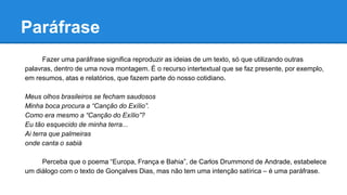 Paráfrase
Fazer uma paráfrase significa reproduzir as ideias de um texto, só que utilizando outras
palavras, dentro de uma nova montagem. É o recurso intertextual que se faz presente, por exemplo,
em resumos, atas e relatórios, que fazem parte do nosso cotidiano.
Meus olhos brasileiros se fecham saudosos
Minha boca procura a “Canção do Exílio”.
Como era mesmo a “Canção do Exílio”?
Eu tão esquecido de minha terra...
Ai terra que palmeiras
onde canta o sabiá
Perceba que o poema “Europa, França e Bahia”, de Carlos Drummond de Andrade, estabelece
um diálogo com o texto de Gonçalves Dias, mas não tem uma intenção satírica – é uma paráfrase.
 
