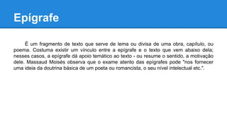 Epígrafe
É um fragmento de texto que serve de lema ou divisa de uma obra, capítulo, ou
poema. Costuma existir um vínculo entre a epígrafe e o texto que vem abaixo dela;
nesses casos, a epígrafe dá apoio temático ao texto - ou resume o sentido, a motivação
dele. Massaud Moisés observa que o exame atento das epígrafes pode "nos fornecer
uma ideia da doutrina básica de um poeta ou romancista, o seu nível intelectual etc.".
 